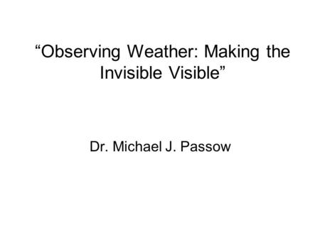 Observing Weather: Making the Invisible Visible Dr. Michael J. Passow.