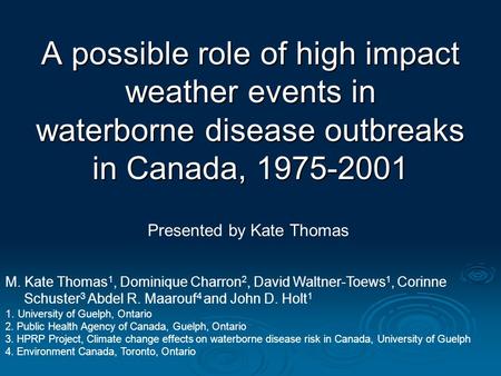 A possible role of high impact weather events in waterborne disease outbreaks in Canada, 1975-2001 Presented by Kate Thomas M. Kate Thomas 1, Dominique.