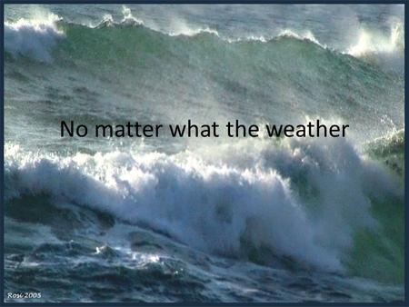 No matter what the weather. When the storms of life come Storms are a normal part of life Preparations for the storm Typical results of a mighty storm.