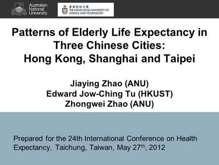 Patterns of Elderly Life Expectancy in Three Chinese Cities: Hong Kong, Shanghai and Taipei Jiaying Zhao (ANU) Edward Jow-Ching Tu (HKUST) Zhongwei Zhao.