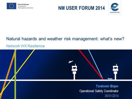 NM USER FORUM 2014 Tzvetomir Blajev Operational Safety Coordinator 30/01/2014 Natural hazards and weather risk management: whats new? Network WX Resilience.