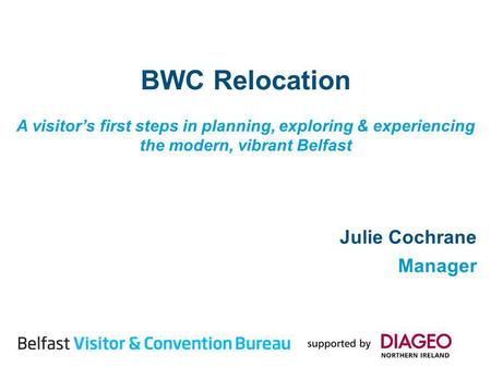 BWC Relocation A visitors first steps in planning, exploring & experiencing the modern, vibrant Belfast Julie Cochrane Manager.