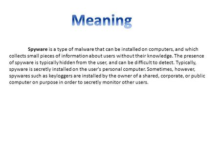 Meaning Spyware is a type of malware that can be installed on computers, and which collects small pieces of information about users without their knowledge.