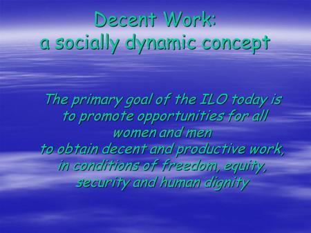 Decent Work: a socially dynamic concept The primary goal of the ILO today is to promote opportunities for all women and men to obtain decent and productive.