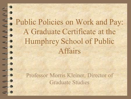 Public Policies on Work and Pay: A Graduate Certificate at the Humphrey School of Public Affairs Professor Morris Kleiner, Director of Graduate Studies.