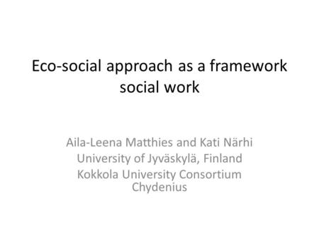 Eco-social approach as a framework social work Aila-Leena Matthies and Kati Närhi University of Jyväskylä, Finland Kokkola University Consortium Chydenius.