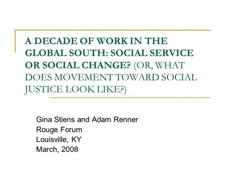 A DECADE OF WORK IN THE GLOBAL SOUTH: SOCIAL SERVICE OR SOCIAL CHANGE? (OR, WHAT DOES MOVEMENT TOWARD SOCIAL JUSTICE LOOK LIKE?) Gina Stiens and Adam Renner.