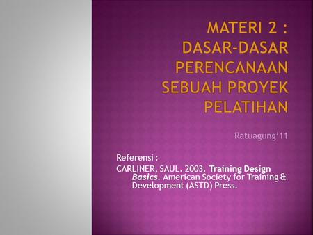 Ratuagung11 Referensi : CARLINER, SAUL. 2003. Training Design Basics. American Society for Training & Development (ASTD) Press.