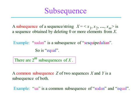 Subsequence A subsequence of a sequence/string X = is a sequence obtained by deleting 0 or more elements from X. Example: sudan is a subsequence of sesquipedalian.