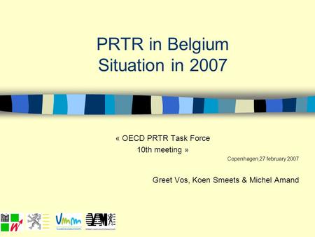 PRTR in Belgium Situation in 2007 « OECD PRTR Task Force 10th meeting » Copenhagen,27 february 2007 Greet Vos, Koen Smeets & Michel Amand.