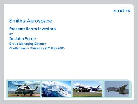 Smiths Aerospace Presentation to Investors by Dr John Ferrie Group Managing Director Cheltenham – Thursday 26 th May 2005.