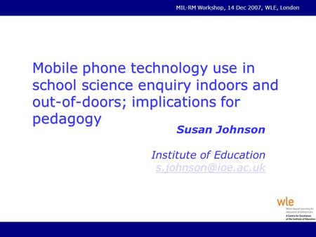 MIL-RM Workshop, 14 Dec 2007, WLE, London Mobile phone technology use in school science enquiry indoors and out-of-doors; implications for pedagogy Susan.