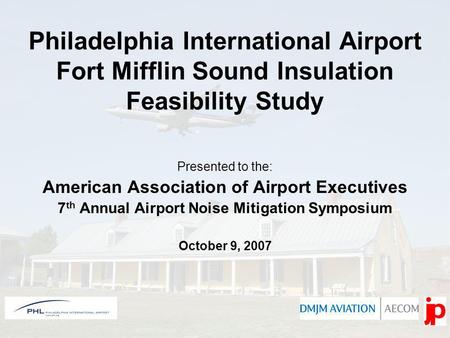 Philadelphia International Airport Fort Mifflin Sound Insulation Feasibility Study Presented to the: American Association of Airport Executives 7 th Annual.