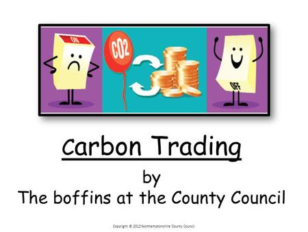 Copyright © 2012 Northamptonshire County Council C arbon Trading by The boffins at the County Council.