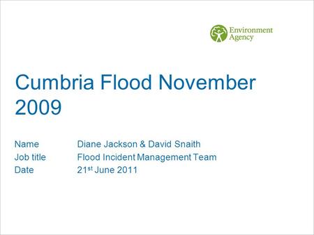 Cumbria Flood November 2009 NameDiane Jackson & David Snaith Job titleFlood Incident Management Team Date21 st June 2011.