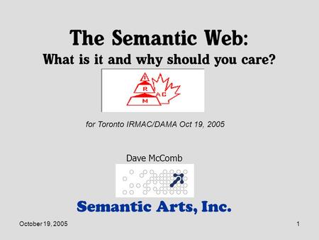 October 19, 20051 The Semantic Web: What is it and why should you care? Semantic Arts, Inc. Dave McComb for Toronto IRMAC/DAMA Oct 19, 2005.