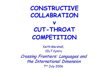 CONSTRUCTIVE COLLABRATION v CUT-THROAT COMPETITION Keith Marshall, CILT Cymru Crossing Frontiers: Languages and the International Dimension 7 th July 2006.