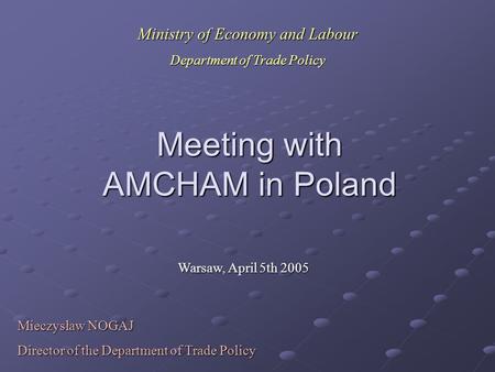 Meeting with AMCHAM in Poland Warsaw, April 5th 2005 Mieczysław NOGAJ Director of the Department of Trade Policy Ministry of Economy and Labour Department.