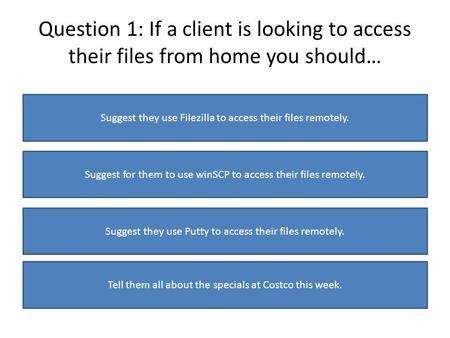 Question 1: If a client is looking to access their files from home you should… Suggest they use Filezilla to access their files remotely. Suggest for them.