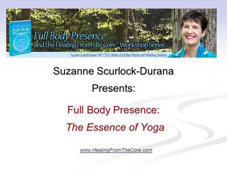 Suzanne Scurlock-Durana Presents: Full Body Presence: The Essence of Yoga The Essence of Yoga www.HealingFromTheCore.com.