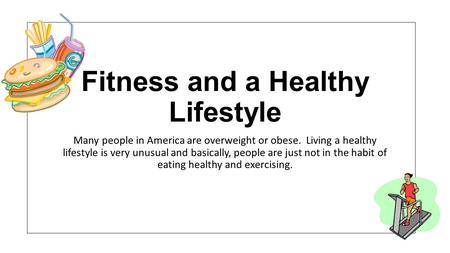 Fitness and a Healthy Lifestyle Many people in America are overweight or obese. Living a healthy lifestyle is very unusual and basically, people are just.