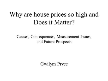 Why are house prices so high and Does it Matter? Causes, Consequences, Measurement Issues, and Future Prospects Gwilym Pryce.