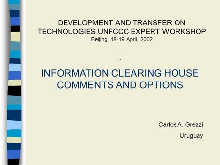 DEVELOPMENT AND TRANSFER ON TECHNOLOGIES UNFCCC EXPERT WORKSHOP Beijing, 18-19 April, 2002. INFORMATION CLEARING HOUSE COMMENTS AND OPTIONS Carlos A. Grezzi.