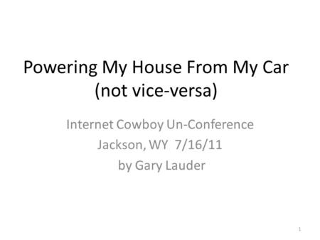 Powering My House From My Car (not vice-versa) Internet Cowboy Un-Conference Jackson, WY 7/16/11 by Gary Lauder 1.