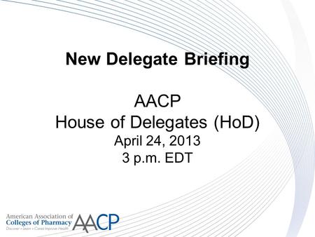 New Delegate Briefing AACP House of Delegates (HoD) April 24, 2013 3 p.m. EDT.