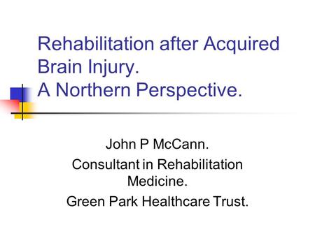 Rehabilitation after Acquired Brain Injury. A Northern Perspective. John P McCann. Consultant in Rehabilitation Medicine. Green Park Healthcare Trust.