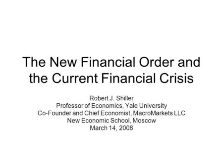 The New Financial Order and the Current Financial Crisis Robert J. Shiller Professor of Economics, Yale University Co-Founder and Chief Economist, MacroMarkets.