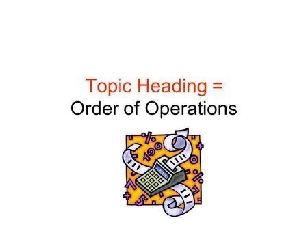 Topic Heading = Order of Operations. What is the Order of Operations? What are the steps you take to make a PB and J sandwich? –Slather jelly on one slice.