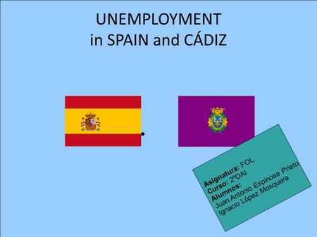 UNEMPLOYMENT in SPAIN and CÁDIZ Asignatura: FOL Curso: 2ºDAI Alumnos: Juan Antonio Espinosa Prieto Ignacio López Mosquera.