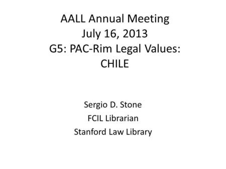 AALL Annual Meeting July 16, 2013 G5: PAC-Rim Legal Values: CHILE Sergio D. Stone FCIL Librarian Stanford Law Library.