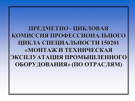 ПРЕДМЕТНО - ЦИКЛОВАЯ КОМИССИЯ ПРОФЕССИОНАЛЬНОГО ЦИКЛА СПЕЦИАЛЬНОСТИ 150201 «МОНТАЖ И ТЕХНИЧЕСКАЯ ЭКСПЛУАТАЦИЯ ПРОМЫШЛЕННОГО ОБОРУДОВАНИЯ» (ПО ОТРАСЛЯМ)