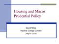 David Miles Imperial College London July 8 th 2016 1 Housing and Macro Prudential Policy.