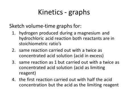 Kinetics - graphs Sketch volume-time graphs for: 1.hydrogen produced during a magnesium and hydrochloric acid reaction both reactants are in stoichiometric.