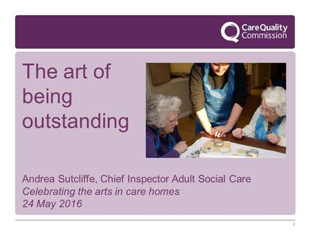 1 Andrea Sutcliffe, Chief Inspector Adult Social Care Celebrating the arts in care homes 24 May 2016 The art of being outstanding.