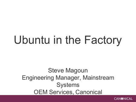 Ubuntu in the Factory Steve Magoun Engineering Manager, Mainstream Systems OEM Services, Canonical.