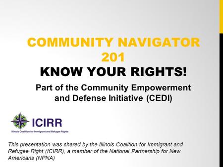 COMMUNITY NAVIGATOR 201 KNOW YOUR RIGHTS! Part of the Community Empowerment and Defense Initiative (CEDI) This presentation was shared by the Illinois.