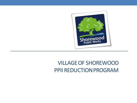 VILLAGE OF SHOREWOOD PPII REDUCTION PROGRAM. Shorewood’s response to the 2010 flooding has been direct and decisive Immediately start identifying problems.