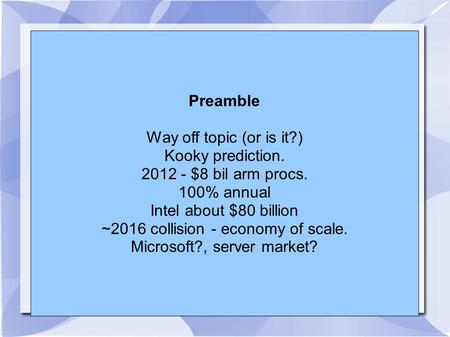 Preamble Way off topic (or is it?) Kooky prediction. 2012 - $8 bil arm procs. 100% annual Intel about $80 billion ~2016 collision - economy of scale. Microsoft?,