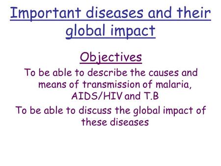 Important diseases and their global impact Objectives To be able to describe the causes and means of transmission of malaria, AIDS/HIV and T.B To be able.