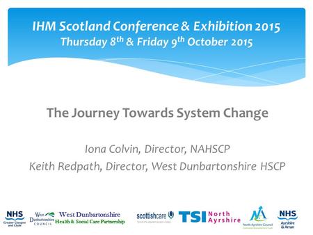 The Journey Towards System Change Iona Colvin, Director, NAHSCP Keith Redpath, Director, West Dunbartonshire HSCP IHM Scotland Conference & Exhibition.