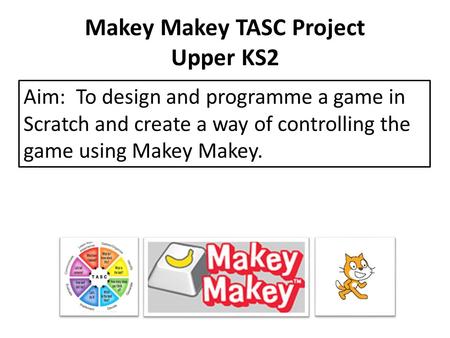 Makey Makey TASC Project Upper KS2 Aim: To design and programme a game in Scratch and create a way of controlling the game using Makey Makey.