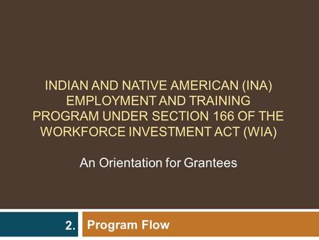 INDIAN AND NATIVE AMERICAN (INA) EMPLOYMENT AND TRAINING PROGRAM UNDER SECTION 166 OF THE WORKFORCE INVESTMENT ACT (WIA) An Orientation for Grantees Program.