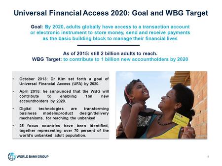 Universal Financial Access 2020: Goal and WBG Target 1 Goal: By 2020, adults globally have access to a transaction account or electronic instrument to.