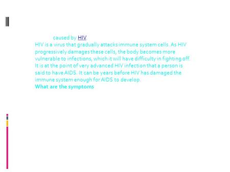 What causes AIDS? AIDS is caused by HIV.HIV HIV is a virus that gradually attacks immune system cells. As HIV progressively damages these cells, the body.