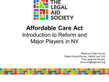 Affordable Care Act Introduction to Reform and Major Players in NY Rebecca Antar Novick Supervising Attorney, Health Law Unit The Legal Aid Society