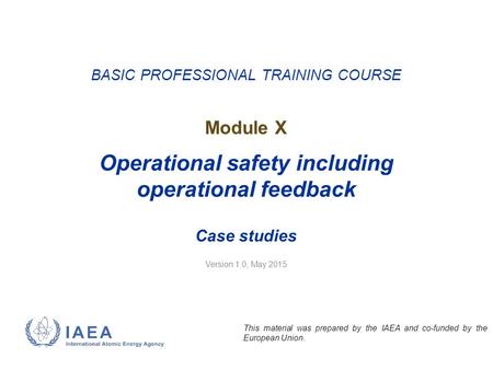 Version 1.0, May 2015 BASIC PROFESSIONAL TRAINING COURSE Module X Operational safety including operational feedback Case studies This material was prepared.